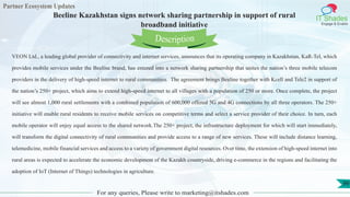 Partner Ecosystem Updates
IT Shades
Engage & Enable
Beeline Kazakhstan signs network sharing partnership in support of rural
broadband initiative
For any queries, Please write to marketing@itshades.com
99
VEON Ltd., a leading global provider of connectivity and internet services, announces that its operating company in Kazakhstan, KaR-Tel, which
provides mobile services under the Beeline brand, has entered into a network sharing partnership that unites the nation’s three mobile telecom
providers in the delivery of high-speed internet to rural communities. The agreement brings Beeline together with Kcell and Tele2 in support of
the nation’s 250+ project, which aims to extend high-speed internet to all villages with a population of 250 or more. Once complete, the project
will see almost 1,000 rural settlements with a combined population of 600,000 offered 3G and 4G connections by all three operators. The 250+
initiative will enable rural residents to receive mobile services on competitive terms and select a service provider of their choice. In turn, each
mobile operator will enjoy equal access to the shared network.The 250+ project, the infrastructure deployment for which will start immediately,
will transform the digital connectivity of rural communities and provide access to a range of new services. These will include distance learning,
telemedicine, mobile financial services and access to a variety of government digital resources. Over time, the extension of high-speed internet into
rural areas is expected to accelerate the economic development of the Kazakh countryside, driving e-commerce in the regions and facilitating the
adoption of IoT (Internet of Things) technologies in agriculture.
Description
 