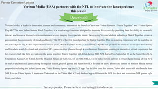 Partner Ecosystem Updates
IT Shades
Engage & Enable
Verizon Media (USA) partners with the NFL to innovate the fan experience
this season
For any queries, Please write to marketing@itshades.com
100
Verizon Media, a leader in innovation, content and commerce, announced the launch of two new Yahoo features, “Watch Together” and “Yahoo Sports
PlayAR.”The new Yahoo feature Watch Together, is a co-viewing experience designed to innovate live events by providing fans the ability to co-watch,
interact and immerse themselves in entertainment events ranging from sports to music. Leveraging Verizon Media’s technology, Watch Together creates a
personalized fan community of friends and family. The NFL is the first launch partner for Watch Together. This co-watching experience will be available on
the Yahoo Sports app.At this unprecedented time in sports, Watch Together for NFL Live on Yahoo Sports will give fans the ability to invite up to three family
and friends to watch live local and primetime NFL games on their phones through a synchronized livestream, creating an interactive, virtual experience that
lets viewers feel like they are watching the game together. Watch Together will debut during 2020 NFL Kickoff on September 10 as the Super Bowl LIV
Champions Kansas City Chiefs host the Houston Texans at 8:20 p.m. ET on NBC.NFL Live on Yahoo Sports delivers a robust digital lineup of live NFL
in-market and national games during the regular season, playoff games and Super Bowl LV for free on users’ phones and tablets on Verizon Media mobile
properties including the Yahoo Sports app, Yahoo Fantasy Sports app and AOL app. For the first time this season, Yahoo Mail users will also benefit from
NFL Live on Yahoo Sports. A brand-new Videos tab on the Yahoo Mail iOS and Android app will feature the NFL live local and primetime NFL games right
from your inbox.
Description
 