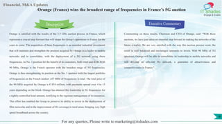 Lorem
ipsum
dolor sit
amet,
consec-
tetuer
Financial, M&A Updates
IT Shades
Engage & Enable
Orange (France) wins the broadest range of frequencies in France’s 5G auction
Orange is satisfied with the results of the 3.5 GHz auction process in France, which
represents a crucial step forward that will shape the Group’s operations in France for the
years to come. The acquisition of these frequencies is an essential industrial investment
that will maintain and strengthen the position acquired by Orange as a leader in mobile
networks and to consolidate, with the deployment of a 5G network using these
frequencies, its No. 1 position for the benefit of its customers, both retail and B2B. With
90 MHz, Orange is the French operator with the broadest range of 5G frequencies.
Orange is thus strengthening its position as the No. 1 operator with the largest portfolio
of frequencies on the French market: 257 MHz of frequencies in total. The total price of
the 90 MHz acquired by Orange is € 854 million, with payments spread over 4 to 15
years depending on the block. Orange has attained this leadership in 5G frequencies for
a tightly-controlled total amount, testifying to the rigorous management of its resources.
This effort has enabled the Group to preserve its ability to invest in the deployment of
fibre networks and in the improvement of 4G coverage in rural areas, bringing very high
speed broadband across the country.
Executive Commentary
Commenting on these results, Chairman and CEO of Orange, said: “With these
auctions, we have just taken an essential step forward in making the networks of the
future a reality. We are very satisfied with the way this auction process went; the
result is well balanced and encourages operators to invest. With 90 MHz of 5G
spectrum, Orange will be able to consolidate its leadership in mobile networks and
will develop an efficient 5G network, a guarantee of attractiveness and
competitiveness in France ".
For any queries, Please write to marketing@itshades.com
Description
6
 