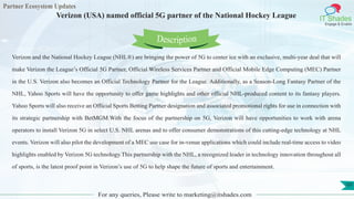 Partner Ecosystem Updates
IT Shades
Engage & Enable
Verizon (USA) named official 5G partner of the National Hockey League
For any queries, Please write to marketing@itshades.com
101
Verizon and the National Hockey League (NHL®) are bringing the power of 5G to center ice with an exclusive, multi-year deal that will
make Verizon the League’s Official 5G Partner, Official Wireless Services Partner and Official Mobile Edge Computing (MEC) Partner
in the U.S. Verizon also becomes an Official Technology Partner for the League. Additionally, as a Season-Long Fantasy Partner of the
NHL, Yahoo Sports will have the opportunity to offer game highlights and other official NHL-produced content to its fantasy players.
Yahoo Sports will also receive an Official Sports Betting Partner designation and associated promotional rights for use in connection with
its strategic partnership with BetMGM.With the focus of the partnership on 5G, Verizon will have opportunities to work with arena
operators to install Verizon 5G in select U.S. NHL arenas and to offer consumer demonstrations of this cutting-edge technology at NHL
events. Verizon will also pilot the development of a MEC use case for in-venue applications which could include real-time access to video
highlights enabled by Verizon 5G technology.This partnership with the NHL, a recognized leader in technology innovation throughout all
of sports, is the latest proof point in Verizon’s use of 5G to help shape the future of sports and entertainment.
Description
 