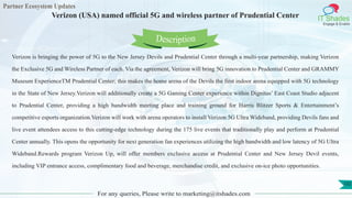 Partner Ecosystem Updates
IT Shades
Engage & Enable
Verizon (USA) named official 5G and wireless partner of Prudential Center
For any queries, Please write to marketing@itshades.com
102
Verizon is bringing the power of 5G to the New Jersey Devils and Prudential Center through a multi-year partnership, making Verizon
the Exclusive 5G and Wireless Partner of each. Via the agreement, Verizon will bring 5G innovation to Prudential Center and GRAMMY
Museum ExperienceTM Prudential Center; this makes the home arena of the Devils the first indoor arena equipped with 5G technology
in the State of New Jersey.Verizon will additionally create a 5G Gaming Center experience within Dignitas’ East Coast Studio adjacent
to Prudential Center, providing a high bandwidth meeting place and training ground for Harris Blitzer Sports & Entertainment’s
competitive esports organization.Verizon will work with arena operators to install Verizon 5G Ultra Wideband, providing Devils fans and
live event attendees access to this cutting-edge technology during the 175 live events that traditionally play and perform at Prudential
Center annually. This opens the opportunity for next generation fan experiences utilizing the high bandwidth and low latency of 5G Ultra
Wideband.Rewards program Verizon Up, will offer members exclusive access at Prudential Center and New Jersey Devil events,
including VIP entrance access, complimentary food and beverage, merchandise credit, and exclusive on-ice photo opportunities.
Description
 