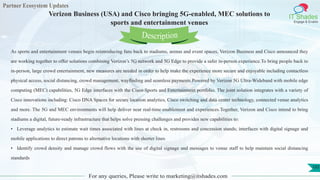 Partner Ecosystem Updates
IT Shades
Engage & Enable
Verizon Business (USA) and Cisco bringing 5G-enabled, MEC solutions to
sports and entertainment venues
For any queries, Please write to marketing@itshades.com
103
As sports and entertainment venues begin reintroducing fans back to stadiums, arenas and event spaces, Verizon Business and Cisco announced they
are working together to offer solutions combining Verizon’s 5G network and 5G Edge to provide a safer in-person experience.To bring people back to
in-person, large crowd entertainment, new measures are needed in order to help make the experience more secure and enjoyable including contactless
physical access, social distancing, crowd management, wayfinding and seamless payments.Powered by Verizon 5G Ultra-Wideband with mobile edge
computing (MEC) capabilities, 5G Edge interfaces with the Cisco Sports and Entertainment portfolio. The joint solution integrates with a variety of
Cisco innovations including: Cisco DNA Spaces for secure location analytics, Cisco switching and data center technology, connected venue analytics
and more. The 5G and MEC environments will help deliver near real-time enablement and experiences.Together, Verizon and Cisco intend to bring
stadiums a digital, future-ready infrastructure that helps solve pressing challenges and provides new capabilities to:
• Leverage analytics to estimate wait times associated with lines at check in, restrooms and concession stands; interfaces with digital signage and
mobile applications to direct patrons to alternative locations with shorter lines
• Identify crowd density and manage crowd flows with the use of digital signage and messages to venue staff to help maintain social distancing
standards
Description
 