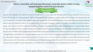 Environment & Social
IT Shades
Engage & Enable
Telstra (Australia) and Samsung Electronics Australia donate tablets to keep
hospital patients connected to loved ones
For any queries, Please write to marketing@itshades.com
104
Hospitals across Melbourne and Victoria have received 140 tablet devices to ensure elderly and vulnerable patients can stay connected to loved ones during
COVID-19 restrictions. In a unique partnership, Telstra and Samsung Electronics Australia are working together and have donated 140 Samsung Galaxy Tab
Active Pro tablets into 20 hospitals to allow patients to make video and voice calls. The devices will be provided with pre-paid mobile plans already activated and
paid for as part of the donation.At least two devices will be given to each hospital in the program, ranging up to 25 devices depending on the need, the number of
patients and the number of COVID-19 wards.The Royal Melbourne Hospital, Austin Hospital, Alfred Hospital, Ballarat Health Services, Eastern Health including
Box Hill, Maroondah and Wantirna, Northern Hospital group including Epping, Broadmeadows and Bundoora, Western Health including Footscray and Sunshine
Hospitals, Barwon Health including Geelong Hospital, Monash Health including Monash Medical Centre, Dandenong Hospital and Casey Hospital, Mercy Health
including Werribee and Heidelberg, and St Vincent’s Hospital will all receive devices.Telstra and Samsung Australia began distributing the devices last week and
they will be gifted to hospitals to determine how and where they’ll be put to best use. The cost of the devices is being covered by Telstra and Samsung Australia
and the connection to the Telstra mobile network is being covered by Telstra.The Samsung Galaxy Tab Active Pro has been specially chosen because of its rugged
design that makes it possible to sanitise, allowing them to be cleaned between use to minimise the risk of spreading infection inside wards.
Description
 