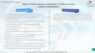Financial, M&A Updates
IT Shades
Engage & Enable
Rogers (Canada) announces comprehensive $3 billion investment
proposal to benefit Quebec
After 35 years of building in Quebec, Rogers unveiled a $3 billion investment proposal to bring connectivity, jobs and
economic growth to Quebec should it be successful in its bid to acquire Cogeco’s Canadian assets.Building off its base of
3,000 Quebec employees and nearly two million Quebec customers, Rogers new plans would include:
Growing jobs and powering economic growth:
• Investing a total of $3 billion in Quebec over the next five years, which includes $1.5 billion in network investments;
• Ensuring 5,000 jobs in Quebec for a combined Rogers/Cogeco entity;
• Maintaining Cogeco’sheadquarters in Montreal with a Quebec President leading its business in Quebec;
• Maintaining the Cogeco brand in Quebec; and
• Continuing relationships with local suppliers and contractors.
Driving a made-in-Quebec innovation agenda:
• Expanding the rollout of 5G throughout Quebec, with a commitment to having 95% of the population covered over the
next five years; and
• Establishing a tech innovation hub in Quebec, which would create up to 300 highly skilled new technology jobs as a
Centre of Excellence in artificial intelligence, software engineering and digital technology.
Expanding rural connectivity and enhancing the customer experience:
• Building on Cogeco’s rural expansion commitments and establishing a rural connectivity partnership with the Quebec
government to reach an additional 100,000 households.
• Upgrading services for existing Cogeco customers with the roll-out of Rogers next-generation connected home services,
including Ignite Internet – the foundation of the home – that offers a personalized WiFi experience with the Ignite WiFi Hub;
leading IPTV service with Ignite TV; Ignite SmartStream, a streaming platform that incorporates the most popular apps with
voice search; and Smart Home Monitoring that allows customers to secure and control their home from anywhere.
Executive Commentary
“Rogers is deeply committed to the future of innovation and the knowledge economy in Quebec. We would be honoured
to help enhance the customer experience and bring new investments including 5G that will fundamentally reshape the
economic landscape of Quebec,” said President and CEO, Rogers Communications. “This is about the future, and helping
ensure that Quebec’s ambitions around innovation, connectivity, health and education advancements are fully realized.”
For any queries, Please write to marketing@itshades.com
7
Key Financial Highlights
 