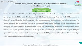 Lore Lorem
ipsum
dolor sit
amet,
consec-
tetuer
Financial, M&A Updates
IT Shades
Engage & Enable
Telenor Group (Norway) divests stake in Malaysian mobile financial
services business, Valyou
Telenor Group has completed the sale of its 100 percent stake in ValyouSdn. Bhd., a wholly-owned mobile financial
services provider in Malaysia, to Merchantrade Asia SdnBhd, a fast-growing Malaysian FinTech.Merchantrade is
Malaysia’s largest Money Services Provider and a fast-emerging e-money issuer with over two million customers. For
Telenor Group this was the right time to divest, as Merchantrade is well suited to take the Valyou business forward. By
leveraging each other’s expertise, Merchantrade and Valyou will further develop the business and strengthen the money
services and digital payment landscape in Malaysia.The acquisition has received Bank Negara Malaysia
approval.Telenor Group continues to focus on creating value in the Malaysian market through its mobile operator Digi,
which is an important operation for the company.
For any queries, Please write to marketing@itshades.com
Description
8
 