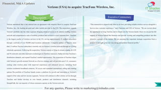 Lorem
ipsum
dolor sit
amet,
consec-
tetuer
Financial, M&A Updates
IT Shades
Engage & Enable
Verizon (USA) to acquire TracFone Wireless, Inc.
Verizon announced that it has entered into an agreement with America Movil to acquire TracFone
Wireless, Inc., the leading pre-paid and value mobile provider in the U.S. The acquisition expands
Verizon’s portfolio into the value segment, bringing enhanced access to its industry-leading wireless
network and comprehensive suite of mobility products and services to a new customer base. Tracfone
is the largest reseller of wireless services in the US, serving approximately 21 million subscribers
through a network of over 90,000 retail locations nationwide. A longtime partner of Verizon, more
than 13 million Tracfone subscribers currently rely on Verizon’s wireless network through an existing
wholesale agreement. Following the acquisition, Verizon expects to bring its award-winning 4G LTE
and 5G networks and other innovative technologies to Tracfone customers, further develop Tracfone’s
distribution channels, and expand Tracfone’s market opportunities. The acquisition of Tracfone aligns
with Verizon’s growth oriented Network as a Service strategy, and will provide more U.S. consumers
seeking value wireless plans with improved experiences and enhanced services, including fixed
wireless residential broadband solutions, 5G access and expanded international calling and roaming
options.The portfolio of Tracfone brands creates a platform for growth and innovation in Verizon’s
support of the value and low income segments. Verizon will continue to offer Lifeline service through
Tracfone and further develop its core brands, products and distribution channels, including
StraightTalk, the vast majority of whose customers operate on the Verizon network.
Executive Commentary
“This transaction is aligned with what we do best: providing reliable wireless service alongside a
best-in-class customer experience,” said Chairman and CEO of Verizon. “We are excited about
the opportunity to bring Tracfone and its brands into the Verizon family where we can put the full
support of Verizon behind this business and provide exciting and compelling products into this
attractive segment of the market. We are pursuing this important strategic acquisition from a
position of strength given our very strong and prudent financial profile.”
For any queries, Please write to marketing@itshades.com
Description
10
 