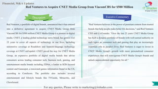 Lorem
ipsum
dolor sit
amet,
consec-
tetuer
Financial, M&A Updates
IT Shades
Engage & Enable
Red Ventures to Acquire CNET Media Group from ViacomCBS for $500 Million
Red Ventures, a portfolio of digital brands, announced that it has entered
into a definitive agreement to acquire CNET Media Group from
ViacomCBS for $500 million.CNET Media Group is a pioneer in digital
media. CNET, a leading global technology news brand, has grown over
25 years to cover all aspects of technology in our lives, including
automotive coverage at Roadshow and Spanish-language technology
coverage at CNET enEspañol. CNET paved the way for CNET Media
Group, an expansive portfolio of digital media brands that advise
consumers across leading consumer tech, business tech, gaming, and
entertainment media brands including ZDNet, a leader in B2B focused
content and Gamespot, a renowned games information brand in the US,
according to ComScore. The portfolio also includes revered
entertainment and lifestyle brands like TVGuide, Metacritic, and
Chowhound.
Executive Commentary
"Red Ventures believes in the power of premium content from trusted
brands that help people make better life decisions," said Red Ventures
CEO and Co-Founder. "Over the last 25 years CNET Media Group
has built a dynamic portfolio of brands with well-earned authority on
such topics as consumer tech and gaming that play an increasingly
important role in people's lives. Red Ventures is eager to invest in
CNET Media Group's growth with more personalized consumer
experiences that will reinvigorate CNET Media Group's brands and
unlock unprecedented opportunity for all."
For any queries, Please write to marketing@itshades.com
Description
11
 