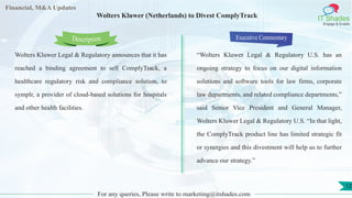 Lorem
ipsum
dolor sit
amet,
consec-
tetuer
Financial, M&A Updates
IT Shades
Engage & Enable
Wolters Kluwer (Netherlands) to Divest ComplyTrack
Wolters Kluwer Legal & Regulatory announces that it has
reached a binding agreement to sell ComplyTrack, a
healthcare regulatory risk and compliance solution, to
symplr, a provider of cloud-based solutions for hospitals
and other health facilities.
Executive Commentary
“Wolters Kluwer Legal & Regulatory U.S. has an
ongoing strategy to focus on our digital information
solutions and software tools for law firms, corporate
law departments, and related compliance departments,”
said Senior Vice President and General Manager,
Wolters Kluwer Legal & Regulatory U.S. “In that light,
the ComplyTrack product line has limited strategic fit
or synergies and this divestment will help us to further
advance our strategy.”
For any queries, Please write to marketing@itshades.com
Description
12
 