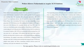 Lorem
ipsum
dolor sit
amet,
consec-
tetuer
Financial, M&A Updates
IT Shades
Engage & Enable
Wolters Kluwer (Netherlands) to Acquire XCM Solutions
Wolters Kluwer Tax & Accounting announces that it has entered into an agreement to
acquire XCM Solutions, a cloud-based workflow solutions provider for professional tax
and accounting firms. The acquisition offers integration opportunities with CCH®
Axcess™, our cloud-based software suite for professional firms in North America.
Wolters Kluwer Tax & Accounting North America has had a longstanding strategic
partnership with XCM Solutions since 2006, enabling firms to integrate XCM workflow
tools with CCH® ProSystem fx® on-premise software and, since 2012, with CCH
Axcess, our cloud-based, modular software platform. Wolters Kluwer and XCM share a
common approach to providing innovative, cloud-based solutions that drive productivity
for customers.Founded in 2002, XCM serves professional tax & accounting firms of all
sizes across the U.S. and Canada. XCM solutions help firms control their workflow
processes and allocate their resources in order to achieve greater efficiency, productivity
and profitability. The company’s main product is XCMworkflow, a cloud-based system
that aligns with a firm’s existing systems and helps them manage all types of work across
multiple clients, projects, and offices, streamlining workflows between systems and
facilitating a more open and collaborative way of working.
Executive Commentary
“Our longstanding business relationship make this combination a natural evolution.
Firms are seeking solutions that will allow them to modernize their workflows to
remain profitable, to attract talent, and to better meet clients’expectations beyond tax
compliance work. With this acquisition and our CCH Axcess Platform, we can even
better serve their needs,” saidPresident & CEO, Wolters Kluwer Tax & Accounting
North America. “XCM also offers technology-enabled accounting and tax
outsourcing services, which will be a great complement to the services we provide
Wolters Kluwer customers.”
For any queries, Please write to marketing@itshades.com
Description
13
 