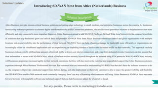 Lorem
ipsum dolor sit
amet, consectetuer
adipiscing elit, sed diam
nonummy
nib
Solution Updates
IT Shades
Engage & Enable
Introducing SD-WAN Next from Altice (Netherlands) Business
For any queries, Please write to marketing@itshades.com
14
Solution Description
Altice Business provides mission-critical business solutions and cutting-edge technology to small, medium, and enterprise businesses across the country. As businesses
across every industry experience accelerated digital transformation due to the Coronavirus pandemic, the need for next-generation solutions to help businesses run more
efficiently and stay connected is more important than ever, Altice Business is proud to add SD-WAN (Software Defined Wide Area Network) to the company's portfolio
of solutions that help businesses grow and unlock their full potential.SD-WAN Next from Altice Business centralizes control and gives organizations with multiple
locations end-to-end visibility into the performance of their network. SD-WAN Next can help a business manage its bandwidth more efficiently as organizations are
increasingly reliant on cloud-based applications and are experiencing an exploding number of devices and increased traffic on their networks. This approach can help
businesses reduce costs by shifting large amounts of network traffic to lower-cost internet connections and away from dedicated circuits. Customers can rest assured that
their information is secure with SD-WAN Next, which offers best-in-class security layered throughout the network using VPN protocols.With SD-WAN Next, not only
will businesses experience increased agility in their network operations, but they will also receive the expertise and unparalleled support that Altice Business customers
experience through Altice Business’ Professional Services. For customers who are interested in implementing SD-WAN Next but don't have the in-house resources to do
so, the company will provide a dedicated support team before, during, and after deployment so that every customer is able to enjoy the greater visibility and flexibility
that SD-WAN Next enables.With network needs constantly changing, there’s no way of knowing what tomorrow will bring. Altice Business’s SD-WAN Next was made
for new horizons with adaptable software and technical support that can help businesses adjust for whatever is ahead.
 
