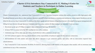 Lorem
ipsum dolor sit
amet, consectetuer
adipiscing elit, sed diam
nonummy
nib
Solution Updates
IT Shades
Engage & Enable
Charter (USA) Introduces Stay Connected K-12, Making it Easier for
Students and Teachers to Participate in Online Learning
For any queries, Please write to marketing@itshades.com
16
Solution Description
Charter Communications, Inc., announced Stay Connected K-12, a new Spectrum Enterprise solution that enables schools to offer high-speed, cable
broadband Internet access direct to their students, educators and staff in their own homes so learning and teaching are uninterrupted. Residences are not
billed for the service.Stay Connected K-12 combines the robust speeds and rich features of Spectrum Internet with simplified program management and
billing for local districts through Spectrum Enterprise and is a turnkey solution for their students and educators. Users can enjoy:
• Download speeds up to 50 Mbps to support video collaboration and large file transfers.
• In-home WiFi to connect all of the WiFi enabled devices in the residence.
• Unlimited usage with no data caps, providing schools/districts with a consistent cost per user.
• 24/7/365 technical support, relieving schools/districts of the responsibility of technical support for the end-user connections.
• Self-installation kit with modem and router that allows end-users to get connected quickly and easily, with no intervention required from
schools/districts.
• Stay Connected K-12 also maximizes flexibility for districts, allowing them to add students to the program when needed, with no minimum term
commitment on any of the connections.
 