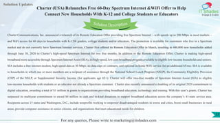 Lorem
ipsum dolor sit
amet, consectetuer
adipiscing elit, sed diam
nonummy
nib
Solution Updates
IT Shades
Engage & Enable
Charter (USA) Relaunches Free 60-Day Spectrum Internet &WiFi Offer to Help
Connect New Households With K-12 and College Students or Educators
For any queries, Please write to marketing@itshades.com
17
Solution Description
Charter Communications, Inc. announced a relaunch of its Remote Education Offer providing free Spectrum Internet – with speeds up to 200 Mbps in most markets –
and WiFi access for 60 days to households with K-12th graders, college students and/or educators. The promotion is available for customers who live in a Spectrum
market and do not currently have Spectrum Internet services. Charter first offered its Remote Education Offer in March, resulting in 448,000 new households added
through June 30, 2020 to Charter’s high-speed Spectrum Internet for two free months. In addition to the Remote Education Offer, Charter is making high-speed
broadband more accessible through Spectrum Internet Assist (SIA), its high-speed, low cost broadband program available to eligible low-income households and seniors.
SIA includes a free internet modem, high-speed data at 30 Mbps, no data caps or contracts, and optional in-home WiFi service for an additional $5/mo. SIA is available
to households in which one or more members are a recipient of assistance through the National School Lunch Program (NSLP), the Community Eligibility Provision
(CEP) of the NSLP, or Supplemental Security Income (for applicants age 65+). Charter will offer two-free months of Spectrum Internet Assist (SIA) to eligible
low-income households with students or an educator not already a Spectrum customer. Charter also recently announced a doubling of its original 2020 commitment to
digital education, awarding a total of $1 million in grants to organizations providing broadband education, technology and training. With this year’s grants, Charter has
surpassed its multiyear commitment to award $6 million in cash and in-kind donations to support broadband education across the company’s 41-state service area.
Recipients across 15 states and Washington, D.C., include nonprofits working to empower disadvantaged residents in towns and cities, boost small businesses in rural
areas, provide computer assistance to senior citizens, and organizations that meet educational needs for children.
 