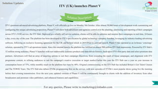 Lorem
ipsum dolor sit
amet, consectetuer
adipiscing elit, sed diam
nonummy
nib
Solution Updates
IT Shades
Engage & Enable
ITV (UK) launches Planet V
For any queries, Please write to marketing@itshades.com
20
Solution Description
ITV’s premium advanced advertising platform, Planet V, will officially go live on Monday 5th October. After almost 50,000 hours of development work customising and
configuring this unique advertising proposition, Planet V will allow both advertisers and agencies control over the planning, purchasing and reporting of their campaigns
across ITV’s VOD service, the ITV Hub. Deployed as a wholly self service solution, clients will be able to optimise and monitor their campaigns in real time, 24 hours
a day, every day of the year. The platform has been developed to ITV’s specification by global technology company Amobee, leveraging its industry-leading advertising
software, following an exclusive licensing agreement for the UK and Ireland struck in 2019.Prior to external launch, Planet V has operated as an in-house ‘concierge’
solution, operated by ITV’s ad operations teams. Since this internal launch, the platform has fulfilled on almost 500 million ITV Hub impressions. Powered by ITV Hub’s
32 million strong audience, Planet V launches with new addressable audience products and data-driven features, built upon ITV's first party data and select premium data
partners. Advertisers will find an array of targeting options to suit their campaign objectives, from extending the reach of linear campaigns, and alignment with ITV
programme content, to refining audiences to suit the campaign's creative execution or target market.Earlier this year the ITV Hub saw a year on year increase in
consumption hours of 75%, while monthly reach on the platform has risen by 40%. Original commissioning on the ITV Hub has included Britain’s Got Talent Unseen
and The TOWIE Years. The ITV Hub also debuts ITVBe programming first on the service, with new episodes of ITVBe’s most popular shows going live the morning
before their evening transmission. Over the next year, updated versions of Planet V will be continuously brought to clients with the addition of inventory from other
broadcasters and premium video publishers, and enhanced features and capabilities.
 