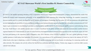 Lorem
ipsum dolor sit
amet, consectetuer
adipiscing elit, sed diam
nonummy
nib
Solution Updates
IT Shades
Engage & Enable
KT SAT Showcases World’s First Satellite-5G Router Connectivity
For any queries, Please write to marketing@itshades.com
21
Solution Description
KT SAT Co, the satellite-operating subsidiary of KT Corporation, South Korea’s largest telecommunications company, demonstrated the world’s first
satellite-5G hybrid router transmission technology at the theSatelliteAsia 2020 exposition.The cutting-edge technology for seamless connectivity
between satellite and 5G is jointly developed by the KT Institute of Convergence Technology last November. KT SAT presentations at the global expo
are also highlighting the possibility of using satellites as communication backup networks and extending their use to broadcast communication.KT SAT
hopes to gain momentum in consolidating its position as a leading global satellite operator by showcasing its satellite resources and technology during
the event. South Korea’s sole satellite operator aims to secure a beachhead for its global outreach and expand its communication satellite business
segment.SatelliteAsia is held annually as a part of ConnecTechAsia, the largest broadcast communication exposition in the Asia-Pacific region. KT SAT
has been participating in the exposition, held in Singapore, since 2014. Because of the COVID-19 pandemic, this year’s global gathering of major
satellite operators is held online from September 29 to October 1.As a powerhouse of 5G and broadcast, a current key issue in the industry, KT SAT’s
online booth at the expo is displaying a variety of contents on its satellite technology and services besides its technology for connecting satellite and
other networks. The company also actively utilizes the SatelliteAsia conference and booth displays. Visitors may engage in a real-time Q&A session
with KT SAT officials.
 