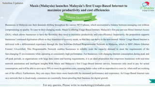 Lorem
ipsum dolor sit
amet, consectetuer
adipiscing elit, sed diam
nonummy
nib
Solution Updates
IT Shades
Engage & Enable
Maxis (Malaysia) launches Malaysia’s first Usage-Based Internet to
maximize productivity and cost efficiencies
For any queries, Please write to marketing@itshades.com
22
Solution Description
Businesses in Malaysia saw their demands shifting throughout the various MCO phases, which necessitated a balance between managing cost without
compromising on quality. To cater to their changing needs, Maxis is offering Usage-Based Internet, Malaysia’s first pay-per-use Direct Internet Access
(DIA), which allows businesses to have the flexibility they need to maximise productivity and cost-efficiency. Importantly, the proposition supports
businesses’ continued digitisation efforts as they transition to recovery mode, so that they can thrive in the new normal. Maxis’ Usage-Based Internet is
delivered with a differentiated experience through the first Software-Defined Programmable Network in Malaysia, which is MEF (Metro Ethernet
Forum) 3.0-certified. This Programmable Network enables businesses to reliably scale the capacity demand to meet the requirements of the
fast-changing IT environments while operating at consistently high performance. For businesses with changing Internet consumption during peak and
off-peak periods, or organisations with large data centre and hosting requirements, it is an ideal proposition that empowers businesses with real-time
network automation and intelligent insights.With Maxis and Malaysia’s first Usage-Based Internet service, businesses only need to pay for actual
consumption, and will be able to save up to 50% or more in operation costs, ensuring better value with no unproductive costs (ie. when staff are working
out of the office). Furthermore, they can enjoy three times more bandwidth for increased performance and experience. As Usage-Based Internet runs
on a network that is cloud-ready, customers are essentially future-proofing their business for digital growth.
 