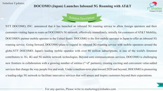 Lorem
ipsum dolor sit
amet, consectetuer
adipiscing elit, sed diam
nonummy
nib
Solution Updates
IT Shades
Engage & Enable
DOCOMO (Japan) Launches Inbound 5G Roaming with AT&T
For any queries, Please write to marketing@itshades.com
24
Solution Description
NTT DOCOMO, INC. announced that it has launched an inbound 5G roaming service to allow foreign operators and their
customers visiting Japan to roam on DOCOMO's 5G network, effectively immediately, initially for customers of AT&T Mobility,
DOCOMO's partner mobile operator in the United States. DOCOMO is the first mobile operator in Japan to offer an inbound 5G
roaming service. Going forward, DOCOMO plans to expand its inbound 5G roaming service with mobile operators around the
globe.NTT DOCOMO, Japan's leading mobile operator with over 80 million subscriptions, is one of the world's foremost
contributors to 3G, 4G and 5G mobile network technologies. Beyond core communications services, DOCOMO is challenging
new frontiers in collaboration with a growing number of entities ("+d" partners), creating exciting and convenient value-added
services that change the way people live and work. Under a medium-term plan toward 2020 and beyond, DOCOMO is pioneering
a leading-edge 5G network to facilitate innovative services that will amaze and inspire customers beyond their expectations.
 