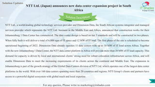 Lorem
ipsum dolor sit
amet, consectetuer
adipiscing elit, sed diam
nonummy
nib
Solution Updates
IT Shades
Engage & Enable
NTT Ltd. (Japan) announces new data center expansion project in South
Africa
For any queries, Please write to marketing@itshades.com
26
Solution Description
NTT Ltd., a world-leading global technology services provider and Dimension Data, the South African systems integrator and managed
services provider which represents the NTT Ltd. business in the Middle East and Africa, announced that construction works for their
Johannesburg 1 Data Center has commenced. The data center design is based on tier 3 standards and will be constructed in two phases.
When fully built it will deliver a total of 6,000 sqm of IT space and 12 MW of IT load. The first phase of the site is scheduled to become
operational beginning of 2022. Dimension Data already operates 11 data centers with up to 10 MW of IT load across Africa. Together
with the new Johannesburg 1 Data Center, the NTT data center platform in Africa will provide more than 20 MW of IT load capacity. This
demand for capacity is driven by local and international clients’ strong need for robust colocation infrastructure across Africa, and will
enable Dimension Data to meet the increasing requirements of its clients across the continent and Middle East. The expansion in
Johannesburg is part of the growth strategy of the Global Data Centers division of NTT Ltd. which operates one of the largest data center
platforms in the world. With over 160 data centers spanning more than 20 countries and regions, NTT Group’s clients and partners have
access to a powerful digital ecosystem with global reach and local expertise.
 