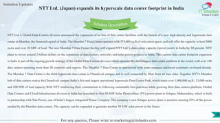 Lorem
ipsum dolor sit
amet, consectetuer
adipiscing elit, sed diam
nonummy
nib
Solution Updates
IT Shades
Engage & Enable
NTT Ltd. (Japan) expands its hyperscale data center footprint in India
For any queries, Please write to marketing@itshades.com
28
Solution Description
NTT Ltd.’s Global Data Centers division announced the expansion of its line of data center facilities with the launch of a new high-density and hyperscale data
center in Mumbai, the financial capital of India. The Mumbai 7 Data Center operates with 375,000 sq.ft of colocation space, and will offer the capacity to host 5000
racks and over 30 MW of load. The new Mumbai 7 Data Center facility will expand NTT Ltd.’s data center capacity (server room) in India by 30 percent. NTT
plans to invest around 2 billion dollars on the expansion of data centers, networks and solar power projects in India. This current data center footprint expansion
in India is part of the ongoing growth strategy of the Global Data Centers division which operates the third-largest data center platform in the world, with over 160
data centers spanning more than 20 countries and regions. The Mumbai 7 Data Center is operational with some marquee anchored customers on-board already.
The Mumbai 7 Data Center is the third hyperscale data center in Chandivali campus and is well connected by fiber from all four sides. Together NTT’s Mumbai
hub of data centers makes the Chandivali campus India’s first and largest operational hyperscale Data Center Park, which totals over 1,000,000 sq.ft., 13,000 racks
and 100 MW of load capacity.With NTT reinforcing their commitment to following sustainable best practices while growing their data centers platform, Global
Data Centers and Cloud Infrastructure division in India has launched its first 50 MW Solar Photovoltaic (PV) power plant in Solapur, Maharashtra, which is built
in partnership with Tata Power, one of India’s largest integrated Power Company. The company’s new Solapur power plant is aimed at meeting 83% of the power
needed by the Mumbai data centers. The capacity can be expanded to generate another 50 MW solar power in the future.
 