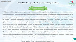 Lorem
ipsum dolor sit
amet, consectetuer
adipiscing elit, sed diam
nonummy
nib
Solution Updates
IT Shades
Engage & Enable
NTT Ltd. (Japan) accelerates Secure by Design Solutions
For any queries, Please write to marketing@itshades.com
30
Solution Description
NTT Ltd., a world-leading global technology services provider, announced it is expanding its existing security services portfolio and reference
architectures with Cisco, to provide enhanced secure networking to organizations around the world. During the global pandemic and now into the
expected recovery phase, organizations need to move quickly to ensure their infrastructure, which was designed to support one way of working,
can now keep a new remote and distributed workforce connected, productive and secure. This requires a Secure by Design approach to ensure
agility, while at the same time not compromising the organization’s security posture.NTT Ltd.’s managed security services incorporate a Secure
Access Service Edge (SASE) architecture, which leverages the cloud-delivered firewall, now available with Cisco Umbrella, combined with
Cisco’s SD-WAN (Software Defined Wide Area Network). NTT Ltd. will continue to support Cisco’s on-premise Next-Generation Firewall
(NGFW) product and Firepower series appliances, across three global security services platforms: Threat Detection, Enterprise Security
Monitoring and Device Management. Enhanced by Cisco’s latest technologies, NTT Ltd.’s managed security services provide additional
protection by detecting unknown malicious activity through NTT Ltd.’s unique threat intelligence and AI detection capabilities. This will support
alert correlation activity, optimize security controls, and enable organizations to prioritize their vulnerabilities.
 