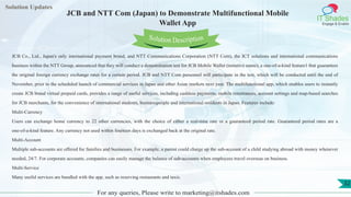 Lorem
ipsum dolor sit
amet, consectetuer
adipiscing elit, sed diam
nonummy
nib
Solution Updates
IT Shades
Engage & Enable
JCB and NTT Com (Japan) to Demonstrate Multifunctional Mobile
Wallet App
For any queries, Please write to marketing@itshades.com
32
Solution Description
JCB Co., Ltd., Japan's only international payment brand, and NTT Communications Corporation (NTT Com), the ICT solutions and international communications
business within the NTT Group, announced that they will conduct a demonstration test for JCB Mobile Wallet (tentative name), a one-of-a-kind feature1 that guarantees
the original foreign currency exchange rates for a certain period. JCB and NTT Com personnel will participate in the test, which will be conducted until the end of
November, prior to the scheduled launch of commercial services in Japan and other Asian markets next year. The multifunctional app, which enables users to instantly
create JCB brand virtual prepaid cards, provides a range of useful services, including cashless payments, mobile remittances, account settings and map-based searches
for JCB merchants, for the convenience of international students, businesspeople and international residents in Japan. Features include:
Multi-Currency
Users can exchange home currency to 22 other currencies, with the choice of either a real-time rate or a guaranteed period rate. Guaranteed period rates are a
one-of-a-kind feature. Any currency not used within fourteen days is exchanged back at the original rate.
Multi-Account
Multiple sub-accounts are offered for families and businesses. For example, a parent could charge up the sub-account of a child studying abroad with money whenever
needed, 24/7. For corporate accounts, companies can easily manage the balance of sub-accounts when employees travel overseas on business.
Multi-Service
Many useful services are bundled with the app, such as reserving restaurants and taxis.
 