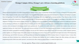 Lorem
ipsum dolor sit
amet, consectetuer
adipiscing elit, sed diam
nonummy
nib
Solution Updates
IT Shades
Engage & Enable
Orange Campus Africa, Orange’s new African e-learning platform
For any queries, Please write to marketing@itshades.com
33
Solution Description
Orange announces the launch of its online training platform "Orange Campus Africa" in partnership with the Virtual University of Senegal (UVS) during GSMA
Thrive Africa. Hosted at its data centre in Côte d’Ivoire, it was designed to bring together content from renowned partners in education and training in one place.
Since the beginning of the health crisis, Orange Middle East & Africa (Orange MEA) has stepped up its e-learning initiatives. From March to June, 15 of its
subsidiaries made mobile connections to selected courses provided by international and African partners free of charge.The advantages of this platform are the
adaptation of training to local contexts (cultural, economic, etc.), optimised access via a smartphone, mobile payment in local currencies for additional or premium
services (tutoring or certification, for example).African universities can rely on this platform to teach new topics, particularly related to technology and the digital
economy, which are essential for developing countries and to generate jobs. The platform also enables universities to monitor their students online, and even to
supplement training with virtual classes. This online and classroom teaching is an asset that should help increase the number of students and remove obstacles
related to the students’ geographical remoteness. Companies can also train their employees using training courses from universities or other companies (partners,
product suppliers, etc.).Orange Campus Africa offers courses from the virtual universities of Tunis and Senegal, the French digital universities UNIT (Engineering
and Technology) and AUNEGE (Economics and Management), the training firm Finafrique and EPITA Graduate School of Computer Science. A dozen other
European and African institutions have confirmed their desire to distribute their training very soon. In addition, Orange Labs offers training on the basics of
programming and the GSMA (the mobile operators’ association) also offers content on internet literacy to combat the digital divide.
 