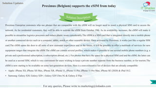 Lorem
ipsum dolor sit
amet, consectetuer
adipiscing elit, sed diam
nonummy
nib
Solution Updates
IT Shades
Engage & Enable
Proximus (Belgium) supports the eSIM from today
For any queries, Please write to marketing@itshades.com
34
Solution Description
Proximus Enterprise customers who use phones that are compatible with the eSIM will no longer need to insert a physical SIM card to access the
network. As for residential customers, they will be able to activate the eSIM from October 19th. As its availability increases, the eSIM will make it
possible to streamline logistics processes and reduce plastic waste considerably.The eSIM is a SIM card that is integrated directly into a mobile phone
or another connected device such as a computer, tablet, watch or other wearable device. Once activated by Proximus, it works just like a regular SIM
card.The eSIM opens the door to all sorts of new customer experiences and in the future, it will be possible to offer a multitude of services for new
equipment ranges that integrate the eSIM.The eSIM can contain several profiles, which makes it possible to use several mobile phone numbers (e.g. a
private and a professional subscription, a subscription abroad, etc.). For phones that have the space for a physical SIM card and the eSIM, the latter can
be used as a second SIM, which is very convenient for users wishing to keep a private number separate from the business number, or for tourists.The
eSIM is now starting to be available on some last-generation devices. Here is a non-exhaustive list of devices that are already compatible:
• Apple: iPhone XS, iPhone XS Max, iPhone XR, iPhone 11, iPhone 11 Pro, iPhone 11 Pro Max, iPhone SE (2020) & iPad 10.2.
• Samsung: Galaxy S20, Galaxy S20+, Galaxy S20 Ultra 5G & Galaxy Z Flip.
 
