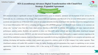 Lorem
ipsum dolor sit
amet, consectetuer
adipiscing elit, sed diam
nonummy
nib
Solution Updates
IT Shades
Engage & Enable
SES (Luxembourg) Advances Digital Transformation with Cloud-First
Strategy, Expanded Agreement
For any queries, Please write to marketing@itshades.com
35
Solution Description
SES announced plans to significantly advance its digital transformation across its enterprise, operations and development of new services for the
cloud-scale era. As a cornerstone of the strategy, SES signed a multi-year agreement with Microsoft to be an Azure Orbital partner as well as to
accelerate and expand the use of Microsoft Azure across its operations and jointly develop cloud-based video and data connectivity managed services.
As an Azure Orbital partner, SES will be co-locating and managing O3b mPOWER gateways with Microsoft Azure locations so its customers are
always only “one-hop” away from their Azure cloud services anywhere in the world. In addition, SES customers will enjoy improved network
performance, speed-to-market, flexibility and scalability to route over Microsoft’s global network and inject value-added, cloud-based managed
services such as enhanced security, SD-WAN, and other network functions into the service chain. Additionally, to support customers migrating to the
cloud, SES has established a corporate cloud cross-functional team responsible for driving cloud adoption within its own enterprise and operations, and
defining, developing and launching seamless cloud, content and connectivity solutions across all of the company’s key market segments. These
cloud-based solutions will enable SES customers to enjoy the agility, flexibility and cost-optimisation they require in capitalising on new revenue
opportunities. Under the corporate cloud initiative, SES is also moving its IT systems and operations to cloud-based automated services and
applications.
 