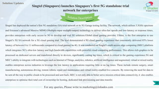 Lorem
ipsum dolor sit
amet, consectetuer
adipiscing elit, sed diam
nonummy
nib
Solution Updates
IT Shades
Engage & Enable
Singtel (Singapore) launches Singapore’s first 5G standalone trial
network for enterprises
For any queries, Please write to marketing@itshades.com
36
Solution Description
Singtel has deployed the nation’s first 5G standalone (SA) trial network at its 5G Garage testing facility. The network, which utilises 3.5GHz spectrum
and Ericsson’s advanced Massive MIMO (Multiple-input multiple-output) technology to deliver ultra-fast speeds and low-latency or response times,
provides enterprises with early access to 5G to develop and trial 5G solutions.Global cloud gaming provider, Ubitus, is the first enterprise to use
Singtel’s 5G SA network for a 5G cloud gaming trial. The trial demonstrated a 5G cloud gaming experience that consistently delivered 85% lower
latency of between 8 to 11 milliseconds compared to cloud gaming on 4G. It was conducted on Singtel’s multi-access edge computing (MEC) platform
which integrates 5G’s ultra-low latency and high bandwidth capabilities with powerful cloud computing performance. This allows rich graphics to be
processed on dedicated servers and transferred directly to devices, significantly cutting lag times, which is critical to the gaming experience.5G and
MEC’s ability to integrate with technologies such as Internet of Things, analytics, robotics, artificial intelligence and augmented, virtual or mixed reality
enables enterprises across industries to leverage the low latency in applications requiring little or no lag times. These include remote surgery, smart
manufacturing, autonomous driving, remote robotic repair and maintenance and virtual reality-enabled live concerts. By removing the need for data to
be sent all the way to public clouds to be processed and sent back, MEC is not only able to better serve mission critical data connectivity, it also enables
enterprises to optimise their total cost of ownership for hosting, dedicated link provisioning and data transfer.
 