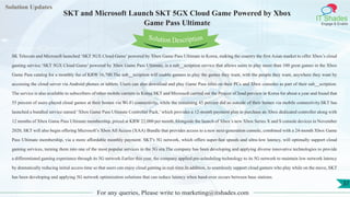 Lorem
ipsum dolor sit
amet, consectetuer
adipiscing elit, sed diam
nonummy
nib
Solution Updates
IT Shades
Engage & Enable
SKT and Microsoft Launch SKT 5GX Cloud Game Powered by Xbox
Game Pass Ultimate
For any queries, Please write to marketing@itshades.com
37
Solution Description
SK Telecom and Microsoft launched ‘SKT 5GX Cloud Game’powered by Xbox Game Pass Ultimate in Korea, making the country the first Asian market to offer Xbox’s cloud
gaming service.‘SKT 5GX Cloud Game’ powered by Xbox Game Pass Ultimate, is a sub__scription service that allows users to play more than 100 great games in the Xbox
Game Pass catalog for a monthly fee of KRW 16,700.The sub__scription will enable gamers to play the games they want, with the people they want, anywhere they want by
accessing the cloud server via Android phones or tablets. Users can also download and play Game Pass titles on their PCs and Xbox consoles as part of their sub__scription.
The service is also available to subscribers of other mobile carriers in Korea.SKT and Microsoft carried out the Project xCloud preview in Korea for about a year and found that
55 percent of users played cloud games at their homes via Wi-Fi connectivity, while the remaining 45 percent did so outside of their homes via mobile connectivity.SKT has
launched a bundled service named ‘Xbox Game Pass Ultimate Controller Pack,’ which provides a 12-month payment plan to purchase an Xbox dedicated controller along with
12 months of Xbox Game Pass Ultimate membership, priced at KRW 22,000 per month.Alongside the launch of Xbox’s new Xbox Series X and S console devices in November
2020, SKT will also begin offering Microsoft’s Xbox All Access (XAA) Bundle that provides access to a new next-generation console, combined with a 24-month Xbox Game
Pass Ultimate membership, via a more affordable monthly payment. SKT's 5G network, which offers super-fast speeds and ultra-low latency, will optimally support cloud
gaming services, turning them into one of the most popular services in the 5G era.The company has been developing and applying diverse innovative technologies to provide
a differentiated gaming experience through its 5G network.Earlier this year, the company applied pre-scheduling technology to its 5G network to maintain low network latency
by dramatically reducing initial access time so that users can enjoy cloud gaming in real-time.In addition, to seamlessly support cloud gamers who play while on the move, SKT
has been developing and applying 5G network optimization solutions that can reduce latency when hand-over occurs between base stations.
 