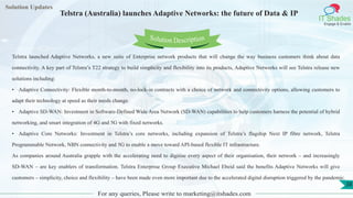 Lorem
ipsum dolor sit
amet, consectetuer
adipiscing elit, sed diam
nonummy
nib
Solution Updates
IT Shades
Engage & Enable
Telstra (Australia) launches Adaptive Networks: the future of Data & IP
For any queries, Please write to marketing@itshades.com
38
Solution Description
Telstra launched Adaptive Networks, a new suite of Enterprise network products that will change the way business customers think about data
connectivity. A key part of Telstra’s T22 strategy to build simplicity and flexibility into its products, Adaptive Networks will see Telstra release new
solutions including:
• Adaptive Connectivity: Flexible month-to-month, no-lock-in contracts with a choice of network and connectivity options, allowing customers to
adapt their technology at speed as their needs change.
• Adaptive SD-WAN: Investment in Software-Defined Wide Area Network (SD-WAN) capabilities to help customers harness the potential of hybrid
networking, and smart integration of 4G and 5G with fixed networks.
• Adaptive Core Networks: Investment in Telstra’s core networks, including expansion of Telstra’s flagship Next IP fibre network, Telstra
Programmable Network, NBN connectivity and 5G to enable a move toward API-based flexible IT infrastructure.
As companies around Australia grapple with the accelerating need to digitise every aspect of their organisation, their network – and increasingly
SD-WAN – are key enablers of transformation. Telstra Enterprise Group Executive Michael Ebeid said the benefits Adaptive Networks will give
customers – simplicity, choice and flexibility – have been made even more important due to the accelerated digital disruption triggered by the pandemic.
 
