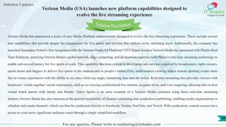 Lorem
ipsum dolor sit
amet, consectetuer
adipiscing elit, sed diam
nonummy
nib
Solution Updates
IT Shades
Engage & Enable
Verizon Media (USA) launches new platform capabilities designed to
evolve the live streaming experience
For any queries, Please write to marketing@itshades.com
40
Solution Description
Verizon Media has announced a series of new Media Platform enhancements designed to evolve the live streaming experience. These include several
new capabilities that provide deeper fan engagement for live sports and services that address every streaming need. Additionally, the company has
launched Smartplay Prebid’s first integration with the Verizon Media Ad Platforms’ OTT Smart Auction.Verizon Media has partnered with Phenix Real
Time Solutions, marrying Verizon Media's global network, edge computing, and ad insertion expertise with Phenix's real-time streaming technology to
enable sub-second latency for live sports at scale. This capability has been critical in developing new services required by broadcasters, rights owners,
sports teams and leagues to deliver live sports in the stadium and to people’s homes.First, multi-camera viewing makes remote sporting events more
like in-venue experiences with the ability to see plays from any angle, immersing fans into the action. Real-time streaming also provides viewers with
brand new ‘watch together’ social experiences, such as co-viewing synchronized live streams, in-game trivia, and even wagering, allowing fans to host
virtual watch parties with family and friends. Yahoo Sports is an early example of a Verizon Media customer using these real-time streaming
features.Verizon Media has also announced the general availability of channel scheduling and syndication publishing, enabling media organizations to
schedule and curate channels, which can then be syndicated directly to Facebook, Twitter, YouTube, and Twitch. With syndication, content owners have
access to even more significant audience reach through a single simplified workflow.
 