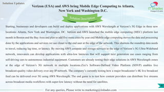 Lorem
ipsum dolor sit
amet, consectetuer
adipiscing elit, sed diam
nonummy
nib
Solution Updates
IT Shades
Engage & Enable
Verizon (USA) and AWS bring Mobile Edge Computing to Atlanta,
New York and Washington D.C.
For any queries, Please write to marketing@itshades.com
41
Solution Description
Starting, businesses and developers can build and deploy applications with AWS Wavelength at Verizon’s 5G Edge in three new
locations: Atlanta, New York and Washington, DC. Verizon and AWS launched the mobile edge computing (MEC) platform last
month in Boston and the Bay Area and plan to add five more cities by year end.Mobile edge computing moves the data and processing
done by the applications and services we use closer to the end user at the edge of the network. This shortens the roundtrip data needs
to travel, reducing lag time, or latency. By moving AWS compute and storage services to the edge of Verizon’s 5G Ultra-Wideband
network, innovators can develop applications with ultra-low latencies that will support next generation use cases ranging from
self-driving cars to autonomous industrial equipment. Customers are already testing their edge solutions in AWS Wavelength zones
at the edge of Verizon’s 5G network in multiple locations.Zixi’s Software-Defined Video Platform (SDVP) enables live
broadcast-quality video delivery over any IP network. The company’s currently testing how a major broadcaster’s 4K live broadcast
feed can be delivered over 5G using AWS Wavelength. The end game is to test how content providers can distribute live streams
across broadcast media workflows with super-low latency without the need for satellites.
 