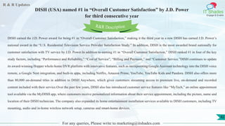 R & R Updates
IT Shades
Engage & Enable
DISH (USA) named #1 in “Overall Customer Satisfaction” by J.D. Power
for third consecutive year
For any queries, Please write to marketing@itshades.com
42
DISH earned the J.D. Power award for being #1 in “Overall Customer Satisfaction,” making it the third year in a row DISH has earned J.D. Power’s
national award in the “U.S. Residential Television Service Provider Satisfaction Study.” In addition, DISH is the most awarded brand nationally for
customer satisfaction with TV service by J.D. Power.In addition to earning #1 in “Overall Customer Satisfaction,” DISH ranked #1 in four of the key
study factors, including “Performance and Reliability,” “Cost of Service”, “Billing and Payment,” and “Customer Service.”DISH continues to update
its award-winning Hopper whole-home DVR platform with innovative features, such as incorporating Google Assistant technology into the DISH voice
remote, a Google Nest integration, and built-in apps, including Netflix, Amazon Prime, YouTube, YouTube Kids and Pandora. DISH also offers more
than 80,000 on-demand titles in addition to DISH Anywhere, which gives customers streaming access to premium live, on-demand and recorded
content included with their service.Over the past few years, DISH also has introduced customer service features like “MyTech,” an online appointment
tool available via the MyDISH app, where customers receive personalized information about their service appointment, including the picture, name and
location of their DISH technician. The company also expanded its home entertainment installation services available to DISH customers, including TV
mounting, audio and in-home wireless network setup, cameras and smart-home devices.
R&R Description
 