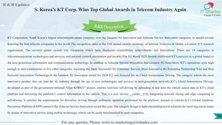 R & R Updates
IT Shades
Engage & Enable
S. Korea’s KT Corp. Wins Top Global Awards in Telecom Industry Again
For any queries, Please write to marketing@itshades.com
44
KT Corporation, South Korea’s largest telecommunications company, won the Greatest 5G Innovation and Telecom Service Innovation categories in annual awards
honoring the best telecom companies in the world.The recognition came at the 11th annual awards ceremony of Informa Telecoms & Media, a London ICT research
organization. The coveted global awards cite companies which have displayed extraordinary achievements and innovations. There are 14 categories in
telecommunications technologies and services, and network control, automation and security.The 5G World 2020 Awards reaffirmed KT’s prowess as a global leader in
the next-generation information and communications technology. In addition to Telecom Service Innovation and Greatest 5G Innovation, KT’s operations were high
enough to earn nominations in five other categories, including the Most Successful 5G Consumer Service, Most Innovative 5G Enterprise Partnership/Trial and Best
Network Automation Technology.In the Greatest 5G Innovation award for 2020 KT was honored for its Cloud Autonomous Driving. The category selects the most
innovative product that can lead the 5G industry through the use of new technologies and services in next-generation networks.KT’s Cloud Autonomous Driving,
developed as part of the government-initiated “Giga KOREA” project, enables real-time self-driving by uploading in real time the vehicle sensor data to KT’s cloud
platform and delivering the platform’s control information to the vehicle. This is a new service __create__d by integrating network slicing and edge computing to
self-driving. It satisfies the requirements for driverless driving through arithmetic operation performed by the platform, instead of vehicles.KT’s Global Epidemic
Prevention Platform (GEPP) earned it the Telecom Service Innovation award this year. The category brings to light outstanding novel solutions for resolving social issues
by means of innovative service using mobile technology, which can be easily benchmarked by peer companies.
R&R Description
 
