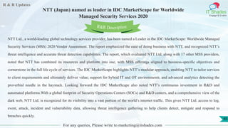 R & R Updates
IT Shades
Engage & Enable
NTT (Japan) named as leader in IDC MarketScape for Worldwide
Managed Security Services 2020
For any queries, Please write to marketing@itshades.com
45
NTT Ltd., a world-leading global technology services provider, has been named a Leader in the IDC MarketScape: Worldwide Managed
Security Services (MSS) 2020 Vendor Assessment. The report emphasized the ease of doing business with NTT, and recognized NTT’s
threat intelligence and accurate threat detection capabilities. The report, which evaluated NTT Ltd. along with 17 other MSS providers,
noted that NTT has combined its resources and platform into one, with MSS offerings aligned to business-specific objectives and
cornerstone in the full life cycle of services. The IDC MarketScape highlights NTT’s modular approach, enabling NTT to tailor services
to client requirements and ultimately deliver value; support for hybrid IT and OT environments; and advanced analytics detecting the
proverbial needle in the haystack. Looking forward the IDC MarketScape also noted NTT’s continuous investment in R&D and
automated platforms.With a global footprint of Security Operations Centers (SOCs) and R&D centers, and a comprehensive view of the
dark web, NTT Ltd. is recognized for its visibility into a vast portion of the world’s internet traffic. This gives NTT Ltd. access to log,
event, attack, incident and vulnerability data, allowing threat intelligence gathering to help clients detect, mitigate and respond to
breaches quickly.
R&R Description
 