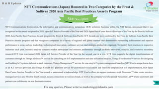 R & R Updates
IT Shades
Engage & Enable
NTT Communications (Japan) Honored in Two Categories by the Frost &
Sullivan 2020 Asia Pacific Best Practices Awards Program
For any queries, Please write to marketing@itshades.com
46
NTT Communications Corporation, the information and communications technology (ICT) solutions business within the NTT Group, announced that it was
recognized as the award recipient for 2020 Japan IoT Service Provider of the Year and 2020 Japan Data Center Service Provider of the Year by the Frost & Sullivan
2020 Asia Pacific Best Practices Awards program.the Frost & Sullivan Asia-Pacific ICT Awards are now combined to the Frost & Sullivan Asia-Pacific Best
Practices Awards program and this recognizes companies in a variety of regional and global markets that demonstrate outstanding achievement and superior
performance in areas such as leadership, technological innovation, customer service, and strategic product development. To identify best practices in respective
industries each year, industry analysts compare market participants and measure performance through in-depth interviews, analysis, and extensive secondary
research.NTT Com was named 2020 Japan IoT Service Provider of the Year for the second year in a row. NTT Com supports the digital transformations of
customers through its Things Advisory™ service for consulting on IoT implementation and data utilization/analysis, Things Coordination™ service for designing
and building IoT systems tailored to each customer, Things Management™ service for one-stop IoT system management based on NTT Com's unique know-how
as an ICT services provider, and Things Cloud® IoT platform service for customized visualization and functions/templates for IoT implementation.2020 Japan
Data Center Service Provider of the Year award is understood to acknowledge NTT Com's efforts to support customers with Nexcenter™ data center services,
managed services and Flexible InterConnect, secure connections to various clouds, as well as the company's newly opened Nexcenter Lab™ where customers and
partners can collaborate on new business creation.
R&R Description
 