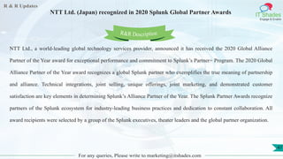 R & R Updates
IT Shades
Engage & Enable
NTT Ltd. (Japan) recognized in 2020 Splunk Global Partner Awards
For any queries, Please write to marketing@itshades.com
47
NTT Ltd., a world-leading global technology services provider, announced it has received the 2020 Global Alliance
Partner of the Year award for exceptional performance and commitment to Splunk’s Partner+ Program. The 2020 Global
Alliance Partner of the Year award recognizes a global Splunk partner who exemplifies the true meaning of partnership
and alliance. Technical integrations, joint selling, unique offerings, joint marketing, and demonstrated customer
satisfaction are key elements in determining Splunk’s Alliance Partner of the Year. The Splunk Partner Awards recognize
partners of the Splunk ecosystem for industry-leading business practices and dedication to constant collaboration. All
award recipients were selected by a group of the Splunk executives, theater leaders and the global partner organization.
R&R Description
 