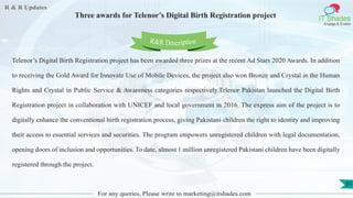 R & R Updates
IT Shades
Engage & Enable
Three awards for Telenor’s Digital Birth Registration project
For any queries, Please write to marketing@itshades.com
51
Telenor’s Digital Birth Registration project has been awarded three prizes at the recent Ad Stars 2020 Awards. In addition
to receiving the Gold Award for Innovate Use of Mobile Devices, the project also won Bronze and Crystal in the Human
Rights and Crystal in Public Service & Awareness categories respectively.Telenor Pakistan launched the Digital Birth
Registration project in collaboration with UNICEF and local government in 2016. The express aim of the project is to
digitally enhance the conventional birth registration process, giving Pakistani children the right to identity and improving
their access to essential services and securities. The program empowers unregistered children with legal documentation,
opening doors of inclusion and opportunities. To date, almost 1 million unregistered Pakistani children have been digitally
registered through the project.
R&R Description
 