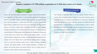 Lorem
ipsum
dolor sit
amet,
consec-
tetuer
Financial, M&A Updates
IT Shades
Engage & Enable
Equinix completes US $780 million acquisition of 13 Bell data centers in Canada
Equinix, Inc. the world’s digital infrastructure company, announced the completion
of its acquisition of 13 data centers1 in Canada and their operations from BCE Inc.
(“Bell”). The US$780 million2 (CA$1,041 million) all-cash transaction includes
more than 600 customers, of which more than 500 are new to Equinix, and
approximately 1.2 million gross square feet of data center space. The deal solidifies
Equinix’s position as a leading digital infrastructure provider in Canada, enabling
Canadian businesses, as well as multinationals with a presence in Canada, to leverage
a trusted platform to bring together and interconnect the foundational infrastructure
to power their success.Equinix also announced that Andrew Eppich, a six-year
veteran of Equinix originally from Toronto, has been appointed Managing Director,
Canada. In this role, Eppich will be responsible for defining Equinix’s strategic
vision to: develop the enterprise market; deliver a strong network of prospects,
customers and channel partners; provide thought leadership to accelerate new
business and revenue growth; and expand Equinix’s role as a trusted advisor to
companies as they expand their digital infrastructure.
Executive Commentary
Vice President of Marketing, Bell:“As the first Equinix Platinum Partner in
Canada, Bell is leveraging Equinix’s world-class data centre operations and our
leadership in network connectivity and cloud service innovation to enable the
digital edge transformation of our customers’ operations in Canada and around
the globe. Bell is excited to build on our joint momentum, which is already
providing major benefits for a large Canadian investment services customer in
our shared community through a migration of IT infrastructure to Equinix to
facilitate a new Open Stack environment.”
For any queries, Please write to marketing@itshades.com
Description
1
 