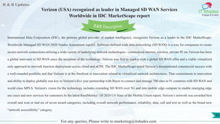 R & R Updates
IT Shades
Engage & Enable
Verizon (USA) recognized as leader in Managed SD WAN Services
Worldwide in IDC MarketScape report
For any queries, Please write to marketing@itshades.com
53
International Data Corporation (IDC), the premier global provider of market intelligence, recognizes Verizon as a leader in the IDC MarketScape:
Worldwide Managed SD WAN 2020 Vendor Assessment report1. Software-defined wide area networking (SD WAN) is a way for companies to create
secure network connections utilizing a wide variety of underlying network technologies - commercial internet, wireless, private IP, etc.Verizon has been
a global innovator in SD WAN since the inception of the technology. Verizon was first to market with a global SD WAN offer and a viable virtualized
only approach to network function deployment across cloud and uCPE. The IDC MarketScape noted Verizon’s demonstrated commercial success with
a well-rounded portfolio and that Verizon is at the forefront in innovation related to virtualized network architectures. That commitment to innovation
and ability to deploy globally was key to Verizon’s five year partnership with Bayer to connect and manage 700 sites in 91 countries with SD WAN and
world class MPLS. Verizon's vision for the technology includes extending SD WAN over 5G and into mobile edge compute to enable emerging edge
use cases and new services for customers.In the latest RootMetrics’ 1H 2020 US State of the Mobile Union report, Verizon’s network was awarded best
overall and won or tied six of seven award categories, including overall network performance, reliability, data, call and text as well as the brand new
“network accessibility” category.
R&R Description
 