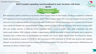 Customer Success Updates
IT Shades
Engage & Enable
Bell (Canada) expanding rural broadband to more locations with faster
speeds
For any queries, Please write to marketing@itshades.com
54
Bell announced a further acceleration of its Wireless Home Internet rollout in rural Canada, including an expansion of enhanced
50/10 speeds to even more locations.Bell is on track to deliver WHI coverage to almost 50% of our target footprint by the end of 2020
with service for an additional 80,000 rural homes. More than 350,000 homes will have immediate access to enhanced 50/10 Internet
access speeds (50 Megabits per second download/10 Mbps upload).Exclusive to Bell, the innovative WHI service leverages Bell's
fibre and wireless networks to efficiently deliver broadband Internet access to smaller towns, rural communities and other
hard-to-reach locations. WHI is already available to approximately 400,000 households in Ontario and Québec and is expected to
ultimately reach a million homes in Newfoundland and Labrador, Nova Scotia, Prince Edward Island, New Brunswick, Québec,
Ontario and Manitoba.In response to COVID-19, Bell accelerated its WHI rollout plan to 137,000 more locations than originally
planned. In July, Bell also announced it was doubling WHI download speeds to 50/10 this fall for approximately 300,000 homes and
beginning our rollout in Atlantic Canada.
Description
 