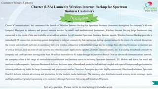Customer Success Updates
IT Shades
Engage & Enable
Charter (USA) Launches Wireless Internet Backup for Spectrum
Business Customers
For any queries, Please write to marketing@itshades.com
55
Charter Communications, Inc. announced the launch of Wireless Internet Backup for Spectrum Business customers throughout the company’s 41-state
footprint. Designed to enhance and protect internet service for small- and medium-sized businesses, Wireless Internet Backup helps businesses stay
connected in the event of the uneAvailable as an add-on solution for all standard Spectrum Business Internet speeds, Wireless Internet Backup provides a
redundant LTE connection, protecting against disruptions in internet connectivity that can happen during a power outage.In the event of a network disruption,
the system automatically activates to seamlessly deliver a wireless connection with unlimited usage and no overage fees, allowing businesses to maintain use
of critical devices, such as point-of-sale systems and other necessary applications.xpected.Charter Communications, Inc. is a leading broadband connectivity
company and cable operator serving more than 30 million customers in 41 states through its Spectrum brand. Over an advanced communications network,
the company offers a full range of state-of-the-art residential and business services including Spectrum Internet®, TV, Mobile and Voice.For small and
medium-sized companies, Spectrum Business® delivers the same suite of broadband products and services coupled with special features and applications to
enhance productivity, while for larger businesses and government entities, Spectrum Enterprise provides highly customized, fiber-based solutions. Spectrum
Reach® delivers tailored advertising and production for the modern media landscape. The company also distributes award-winning news coverage, sports
and high-quality original programming to its customers through Spectrum Networks and Spectrum Originals.
Description
 