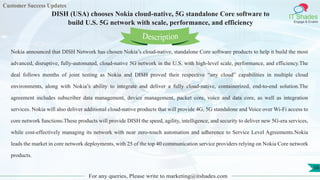 Customer Success Updates
IT Shades
Engage & Enable
DISH (USA) chooses Nokia cloud-native, 5G standalone Core software to
build U.S. 5G network with scale, performance, and efficiency
For any queries, Please write to marketing@itshades.com
56
Nokia announced that DISH Network has chosen Nokia’s cloud-native, standalone Core software products to help it build the most
advanced, disruptive, fully-automated, cloud-native 5G network in the U.S. with high-level scale, performance, and efficiency.The
deal follows months of joint testing as Nokia and DISH proved their respective “any cloud” capabilities in multiple cloud
environments, along with Nokia’s ability to integrate and deliver a fully cloud-native, containerized, end-to-end solution.The
agreement includes subscriber data management, device management, packet core, voice and data core, as well as integration
services. Nokia will also deliver additional cloud-native products that will provide 4G, 5G standalone and Voice over Wi-Fi access to
core network functions.These products will provide DISH the speed, agility, intelligence, and security to deliver new 5G-era services,
while cost-effectively managing its network with near zero-touch automation and adherence to Service Level Agreements.Nokia
leads the market in core network deployments, with 25 of the top 40 communication service providers relying on Nokia Core network
products.
Description
 