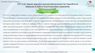 Customer Success Updates
IT Shades
Engage & Enable
NTT Ltd. (Japan) upgrades network infrastructure for Smartfren in
Indonesia to deliver Next-Generation connectivity
For any queries, Please write to marketing@itshades.com
58
NTT Ltd., a leading global technology services company announced the completion of an end-to-end network consolidation project for Smartfren
Telecom (Smartfren), a telecommunication services provider headquartered in Jakarta, Indonesia. The telecommunication company’s legacy network
infrastructure was straining to meet the demands for ultra-low latency connections and needed network solutions that scale with bandwidth demands
and improve time-to-market. To address the challenges, NTT Ltd. conducted a thorough assessment before integrating a software-defined network
(SDN) optimized routing platform from Cisco ASR 9000 series and F5 Intelligent DNS. With industry leading bandwidth capacity, Cisco ASR 9000
series is designed to help service providers to be 5G ready and distribute 5G services and applications at the edge. F5 Intelligent DNS scale reference
architecture complements by providing a strong DNS foundation to respond faster and provide hyperscale on demand. It considers a variety of network
conditions and distributes requests for optimal application and network performance. From provision to deployment and integration, NTT Ltd. managed
the full lifecycle of the project and provided post-implementation support. Upon completion, the Managed Services team then facilitated a smooth
transition to take over system operations and maintenance. The successful implementation provided Smartfren with the capacity to scale and built a
roadmap to futureproof its business to cater to future demands. The flexible consumption model also helps lower operational costs for Smartfren, while
accelerating service agility.
Description
 