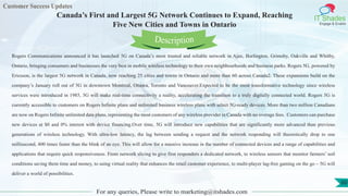 Customer Success Updates
IT Shades
Engage & Enable
Canada’s First and Largest 5G Network Continues to Expand, Reaching
Five New Cities and Towns in Ontario
For any queries, Please write to marketing@itshades.com
60
Rogers Communications announced it has launched 5G on Canada’s most trusted and reliable network in Ajax, Burlington, Grimsby, Oakville and Whitby,
Ontario, bringing consumers and businesses the very best in mobile wireless technology to their own neighbourhoods and business parks. Rogers 5G, powered by
Ericsson, is the largest 5G network in Canada, now reaching 25 cities and towns in Ontario and more than 60 across Canada2. These expansions build on the
company’s January roll out of 5G in downtown Montreal, Ottawa, Toronto and Vancouver.Expected to be the most transformative technology since wireless
services were introduced in 1985, 5G will make real-time connectivity a reality, accelerating the transition to a truly digitally connected world. Rogers 5G is
currently accessible to customers on Rogers Infinite plans and unlimited business wireless plans with select 5G-ready devices. More than two million Canadians
are now on Rogers Infinite unlimited data plans, representing the most customers of any wireless provider in Canada with no overage fees. Customers can purchase
new devices at $0 and 0% interest with device financing.Over time, 5G will introduce new capabilities that are significantly more advanced than previous
generations of wireless technology. With ultra-low latency, the lag between sending a request and the network responding will theoretically drop to one
millisecond, 400 times faster than the blink of an eye. This will allow for a massive increase in the number of connected devices and a range of capabilities and
applications that require quick responsiveness. From network slicing to give first responders a dedicated network, to wireless sensors that monitor farmers’ soil
conditions saving them time and money, to using virtual reality that enhances the retail customer experience, to multi-player lag-free gaming on the go – 5G will
deliver a world of possibilities.
Description
 