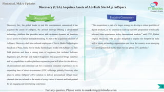 Lorem
ipsum
dolor sit
amet,
consec-
tetuer
Financial, M&A Updates
IT Shades
Engage & Enable
Discovery (USA) Acquires Assets of Ad-Tech Start-Up AdSparx
Discovery, Inc., the global leader in real life entertainment, announced it has
acquired the assets of AdSparx, the ad-tech start-up offering a cloud-based
technology platform that provides server side in-stream dynamic ad insertion
(DAI) across live and on-demand streaming. As part of the acquisition of assets of
AdSparx, Discovery shall also onboard employees of Novix Media Technologies
based out of Pune, India. Novix Media Technologies works with AdSparx on their
DAI platform and have a strong team of engineers that includes Software
Engineers, QA, DevOps and Support Engineers.The acquisition brings expertise
and key capabilities in video platform engineering and will allow for the delivery
of personalized and contextual ads for a seamless consumer experience on its
expanding base of direct-to-consumer (DTC) offerings globally.Discovery also
plans to utilize AdSparx’s DAI solution to deliver personalized virtual linear
channels that are tailored to the needs of every viewer’s interest and background
for an engaging and entertaining experience.
Executive Commentary
“This acquisition is part of a larger strategy to develop a robust portfolio of
digital products, as we continue to scale-up our DTC proposition with locally
relevant video experiences in key international markets,” said, CTO, Global
Digital, Discovery. “We are also delighted to expand our footprint in India
with a strong technology organization and view the country as an emerging
key development hub in the future for our global DTC portfolio.”
For any queries, Please write to marketing@itshades.com
Description
2
 