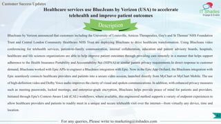 Customer Success Updates
IT Shades
Engage & Enable
Healthcare services use BlueJeans by Verizon (USA) to accelerate
telehealth and improve patient outcomes
For any queries, Please write to marketing@itshades.com
62
BlueJeans by Verizon announced that customers including the University of Louisville, Amicus Therapeutics, Guy's and St Thomas' NHS Foundation
Trust and Central London Community Healthcare NHS Trust are deploying BlueJeans to drive healthcare transformation. Using BlueJeans video
conferencing for telehealth services, patient-to-family communication, internal collaboration, education and patient advisory boards, hospitals,
healthcare and life sciences organizations are able to help improve patient outcomes through providing care remotely in a manner that helps support
adherence to the Health Insurance Portability and Accountability Act (HIPAA) or similar patient privacy requirements.In direct response to customer
demand, BlueJeans worked with Epic APIs to engineer a BlueJeans integration with Epic. Now in the Epic App Orchard, the BlueJeans integration with
Epic seamlessly connects healthcare providers and patients into a secure video session, launched directly from MyChart or MyChart Mobile. The use
of high-definition video and Dolby Voice audio improves the clarity of visual and spoken communications. In addition, with enhanced privacy measures
such as meeting passwords, locked meetings, and enterprise-grade encryption, BlueJeans helps provide peace of mind for patients and providers.
Initiated through Epic's Context-Aware Link (CAL) workflows, where available, this engineered method supports a variety of endpoint experiences to
allow healthcare providers and patients to readily meet in a unique and secure telehealth visit over the internet—from virtually any device, time and
location.
Description
 