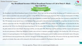 Partner Ecosystem Updates
IT Shades
Engage & Enable
Sky Broadband becomes Official Broadband Partner of Call of Duty®: Black
Ops Cold War
For any queries, Please write to marketing@itshades.com
63
Sky Broadband is the Official Broadband Partner of Call of Duty®: Black Ops Cold War, giving all Sky Broadband and TV customers access to the
game’s much-coveted Beta codes and exclusive goodies via Sky VIP, Sky’s free to join loyalty programme.With average download speeds of 59 Mbps,
Sky Broadband Superfast is perfect for gamers, and with a Speed Guarantee as standard, they’ll get the speed they were promised, or money back. All
Sky VIP customers can get special access to the Multiplayer Beta game and be some of the first people in the UK to experience the latest Call of Duty
action by registering in the Sky VIP section of the My Sky app. Any Sky customers who aren’t already a Sky VIP member can download the My Sky
app and join Sky VIP for free.With the full game launching on 13th November, the #1 selling series in Call of Duty history will return to fans around
the globe with the all-new Call of Duty®: Black Ops Cold War, set in the early 1980s, Black Ops Cold War will bring Cold War weapons and equipment
into the next generation of Black Ops Multiplayer combat, and an all-new co-operative gameplay experience with Zombies.Sky VIPs will also get a
chance to win great gaming prizes when the game is released in November, including games console bundles, premium and standard copies of the game,
and COD Points for the top performers.Sky customers can register for their Beta code now from the Sky VIP section in My Sky app, ahead of the Beta
going live in October. Beta codes will be released by 8th October and are available for PlayStation 4, Xbox One and PC.
Description
 