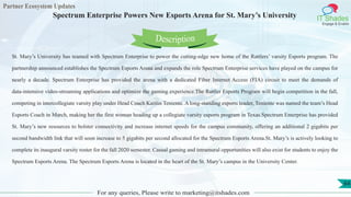Partner Ecosystem Updates
IT Shades
Engage & Enable
Spectrum Enterprise Powers New Esports Arena for St. Mary’s University
For any queries, Please write to marketing@itshades.com
64
St. Mary’s University has teamed with Spectrum Enterprise to power the cutting-edge new home of the Rattlers’ varsity Esports program. The
partnership announced establishes the Spectrum Esports Arena and expands the role Spectrum Enterprise services have played on the campus for
nearly a decade. Spectrum Enterprise has provided the arena with a dedicated Fiber Internet Access (FIA) circuit to meet the demands of
data-intensive video-streaming applications and optimize the gaming experience.The Rattler Esports Program will begin competition in the fall,
competing in intercollegiate varsity play under Head Coach Kaitlin Teniente. A long-standing esports leader, Teniente was named the team’s Head
Esports Coach in March, making her the first woman heading up a collegiate varsity esports program in Texas.Spectrum Enterprise has provided
St. Mary’s new resources to bolster connectivity and increase internet speeds for the campus community, offering an additional 2 gigabits per
second bandwidth link that will soon increase to 5 gigabits per second allocated for the Spectrum Esports Arena.St. Mary’s is actively looking to
complete its inaugural varsity roster for the fall 2020 semester. Casual gaming and intramural opportunities will also exist for students to enjoy the
Spectrum Esports Arena. The Spectrum Esports Arena is located in the heart of the St. Mary’s campus in the University Center.
Description
 