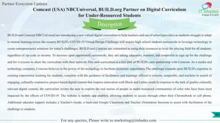 Partner Ecosystem Updates
IT Shades
Engage & Enable
Comcast (USA) NBCUniversal, BUILD.org Partner on Digital Curriculum
for Under-Resourced Students
For any queries, Please write to marketing@itshades.com
65
BUILD and Comcast NBCUniversal are introducing a new virtual digital curriculum to help teachers and out of school providers as students struggle to adapt
to remote learning across the country.BUILD's COVID-19 Virtual Design Challenge will inspire high school students nationwide to leverage technology to
create entrepreneurial solutions for today's challenges. BUILD and Comcast are committed to using their resources to level the playing field for all students,
regardless of zip code or income. To increase open opportunity nationwide, they are asking educators, mentors, and nonprofits to sign up for the challenge
and for everyone to share the curriculum with their network.This new curriculum is a key part of BUILD's new partnership with Comcast. As a media and
technology company, Comcast believes in the power of the technology to facilitate economic opportunity.The challenge expands upon BUILD's expertise in
creating experiential learning for students, complete with the guidance of facilitators and trainings offered to schools, nonprofits, and teachers in search of
engaging, culturally responsive, project-based digital content that inspires innovation with Black and Latinx youth.In response to the lack of quality culturally
relevant digital content, the curriculum invites the user to explore the real stories of people in under-resourced communities of color who have been most
impacted by the effects of COVID-19. The website is mobile app enabled, allowing students to access through either their Chromebook or cell phone.
Additional educator support includes a Teacher's Guide, a back-end Google Classroom and Teacher Orientation Sessions to assist with facilitation of the
challenge to students.
Description
 